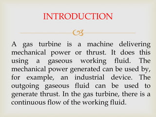 INTRODUCTION


A gas turbine is a machine delivering
mechanical power or thrust. It does this
using a gaseous working fluid. The
mechanical power generated can be used by,
for example, an industrial device. The
outgoing gaseous fluid can be used to
generate thrust. In the gas turbine, there is a
continuous flow of the working fluid.

 