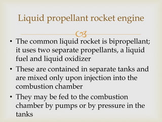 Liquid propellant rocket engine



• The common liquid rocket is bipropellant;
it uses two separate propellants, a liquid
fuel and liquid oxidizer
• These are contained in separate tanks and
are mixed only upon injection into the
combustion chamber
• They may be fed to the combustion
chamber by pumps or by pressure in the
tanks

 