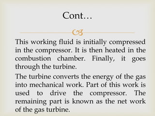 Cont…



This working fluid is initially compressed
in the compressor. It is then heated in the
combustion chamber. Finally, it goes
through the turbine.
The turbine converts the energy of the gas
into mechanical work. Part of this work is
used to drive the compressor. The
remaining part is known as the net work
of the gas turbine.

 