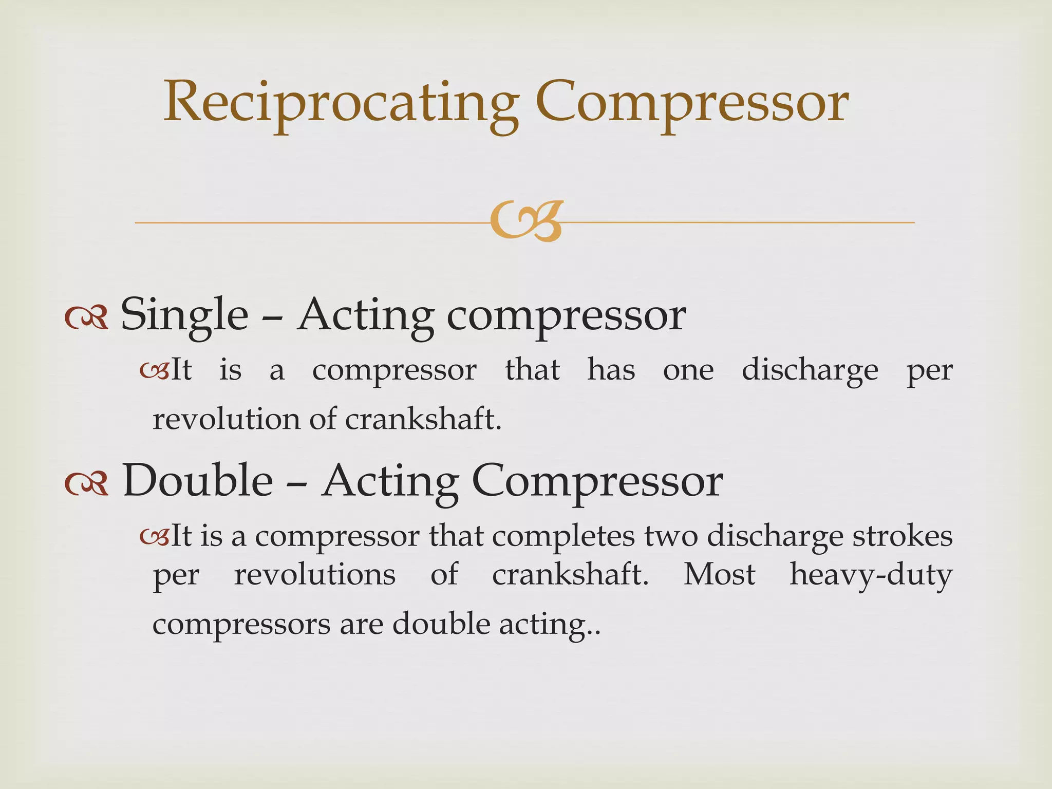 Reciprocating Compressor


 Single – Acting compressor
It is a compressor that has one discharge per

revolution of crankshaft.

 Double – Acting Compressor
It is a compressor that completes two discharge strokes
per revolutions of crankshaft. Most heavy-duty
compressors are double acting..

 
