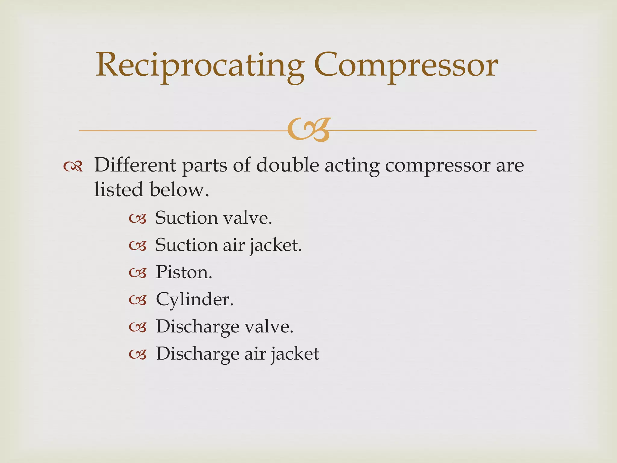 Reciprocating Compressor


 Different parts of double acting compressor are
listed below.







Suction valve.
Suction air jacket.
Piston.
Cylinder.
Discharge valve.
Discharge air jacket

 