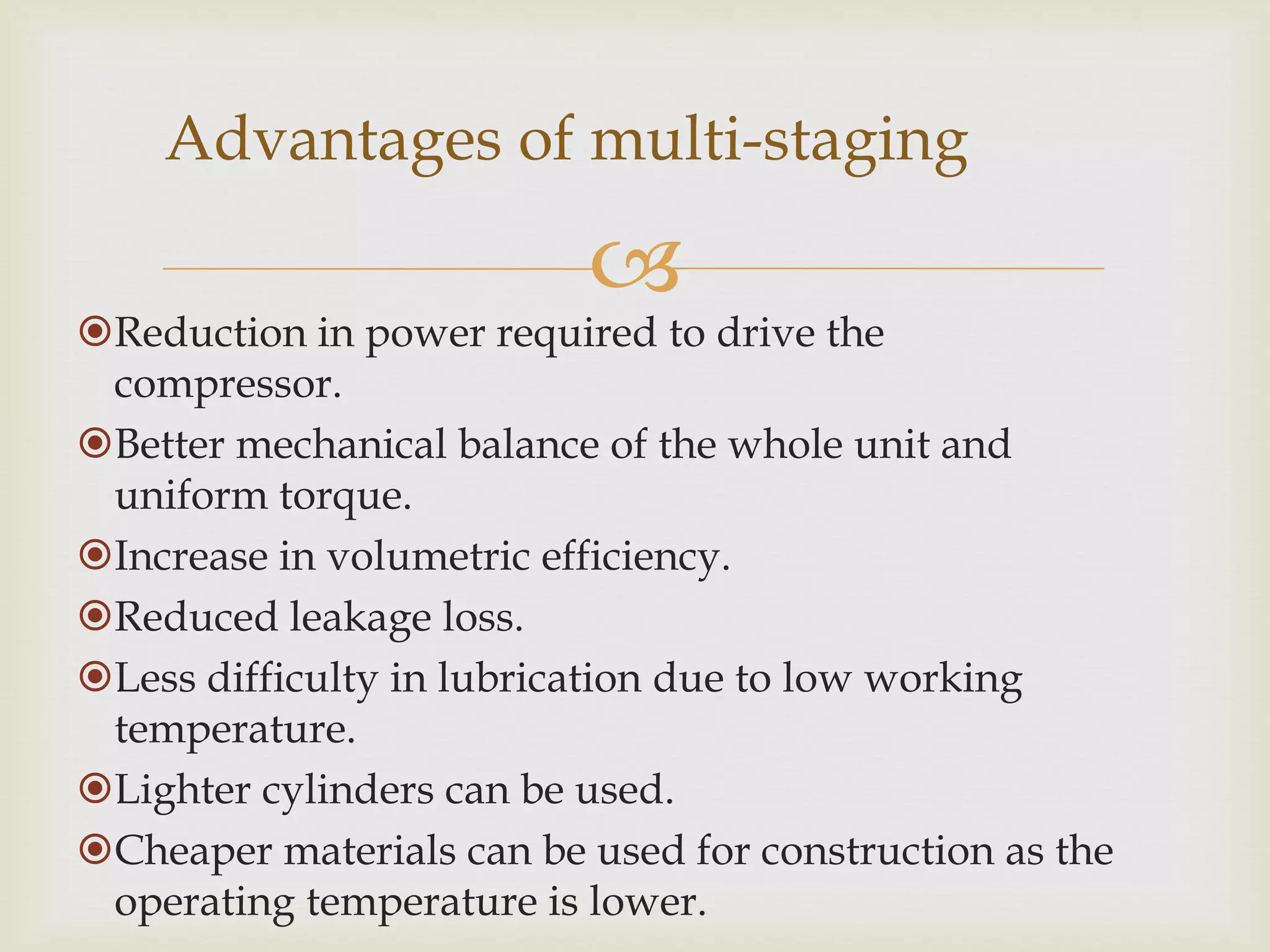 Advantages of multi-staging



Reduction in power required to drive the
compressor.
Better mechanical balance of the whole unit and
uniform torque.
Increase in volumetric efficiency.
Reduced leakage loss.
Less difficulty in lubrication due to low working
temperature.
Lighter cylinders can be used.
Cheaper materials can be used for construction as the
operating temperature is lower.

 