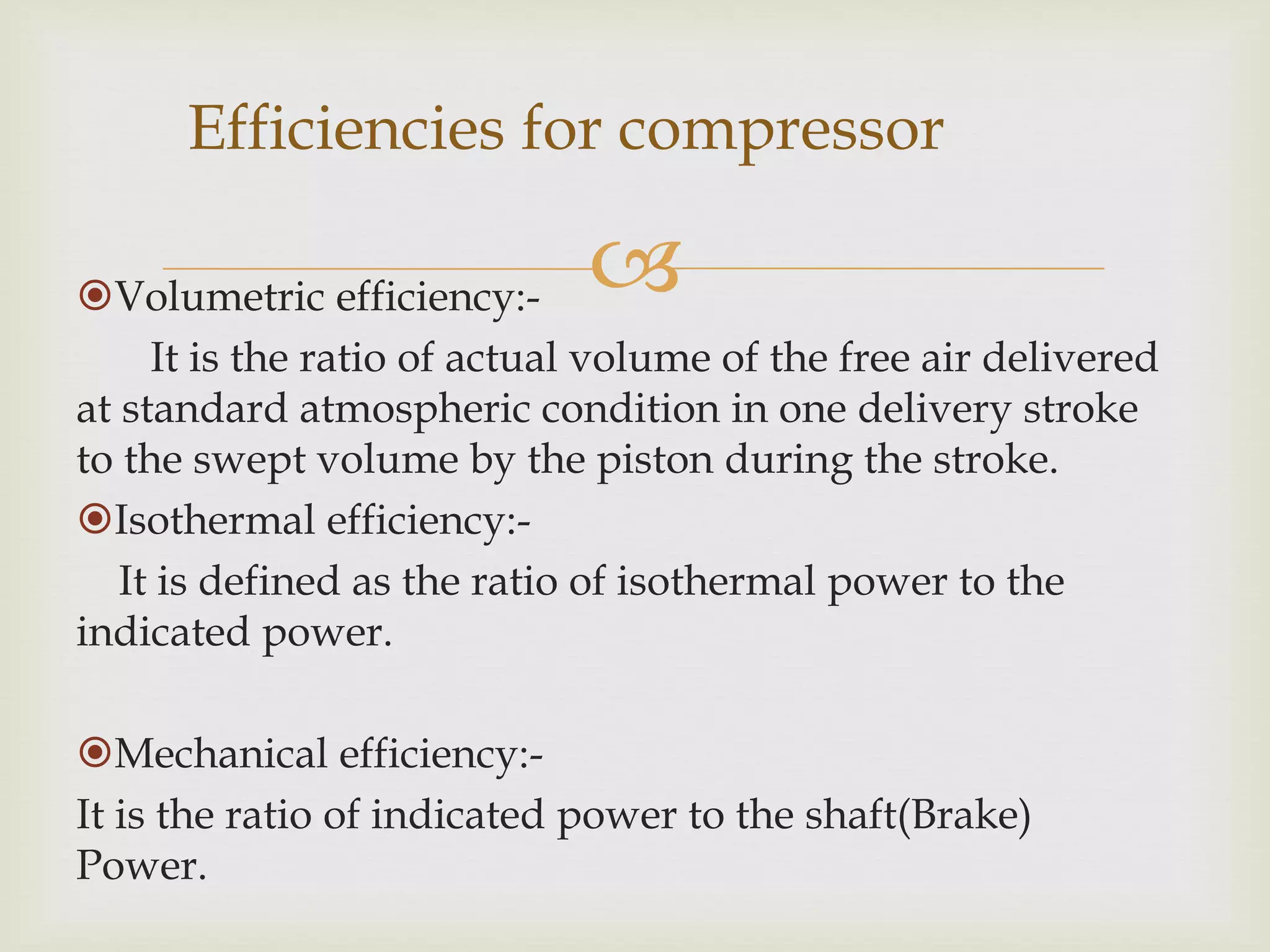 Efficiencies for compressor



Volumetric efficiency:It is the ratio of actual volume of the free air delivered
at standard atmospheric condition in one delivery stroke
to the swept volume by the piston during the stroke.
Isothermal efficiency:It is defined as the ratio of isothermal power to the
indicated power.
Mechanical efficiency:It is the ratio of indicated power to the shaft(Brake)
Power.

 