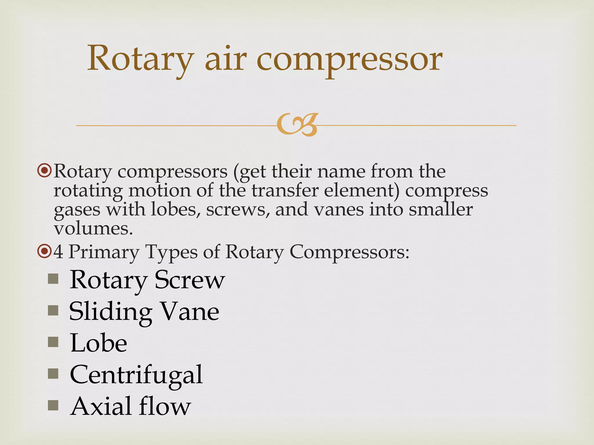 Rotary air compressor


Rotary compressors (get their name from the
rotating motion of the transfer element) compress
gases with lobes, screws, and vanes into smaller
volumes.
4 Primary Types of Rotary Compressors:







Rotary Screw
Sliding Vane
Lobe
Centrifugal
Axial flow

 