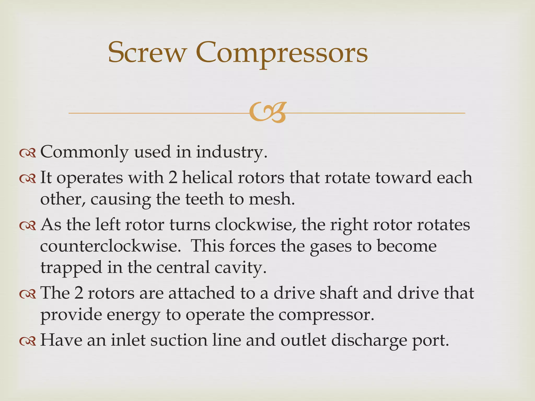 Screw Compressors


 Commonly used in industry.
 It operates with 2 helical rotors that rotate toward each
other, causing the teeth to mesh.
 As the left rotor turns clockwise, the right rotor rotates
counterclockwise. This forces the gases to become
trapped in the central cavity.
 The 2 rotors are attached to a drive shaft and drive that
provide energy to operate the compressor.
 Have an inlet suction line and outlet discharge port.

 