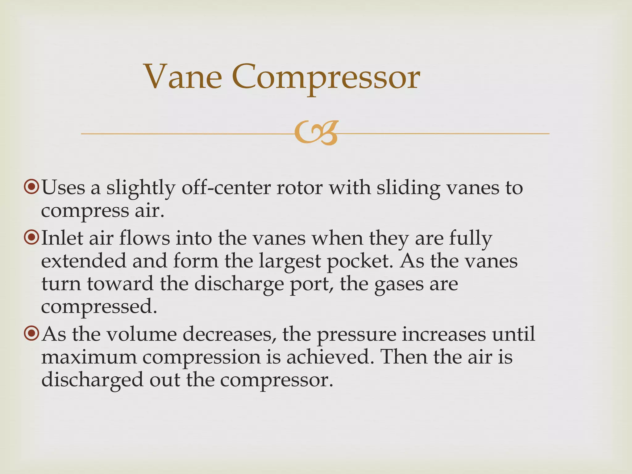 Vane Compressor


Uses a slightly off-center rotor with sliding vanes to
compress air.
Inlet air flows into the vanes when they are fully
extended and form the largest pocket. As the vanes
turn toward the discharge port, the gases are
compressed.
As the volume decreases, the pressure increases until
maximum compression is achieved. Then the air is
discharged out the compressor.

 