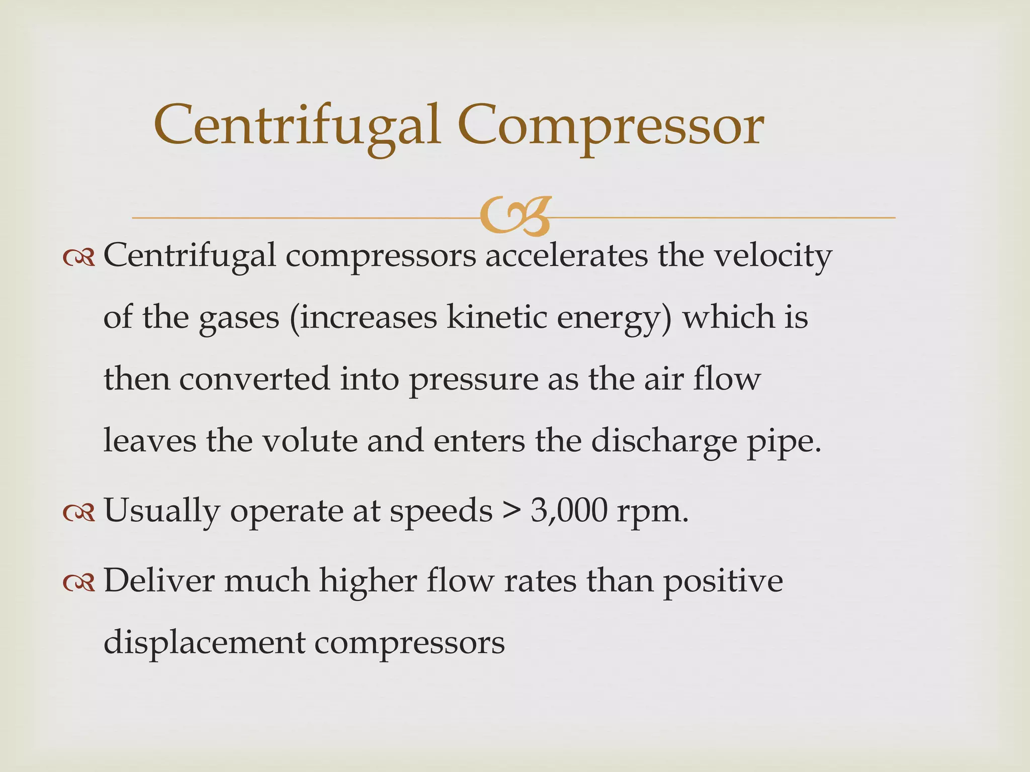 Centrifugal Compressor

 the velocity
 Centrifugal compressors accelerates
of the gases (increases kinetic energy) which is
then converted into pressure as the air flow
leaves the volute and enters the discharge pipe.
 Usually operate at speeds > 3,000 rpm.
 Deliver much higher flow rates than positive
displacement compressors

 