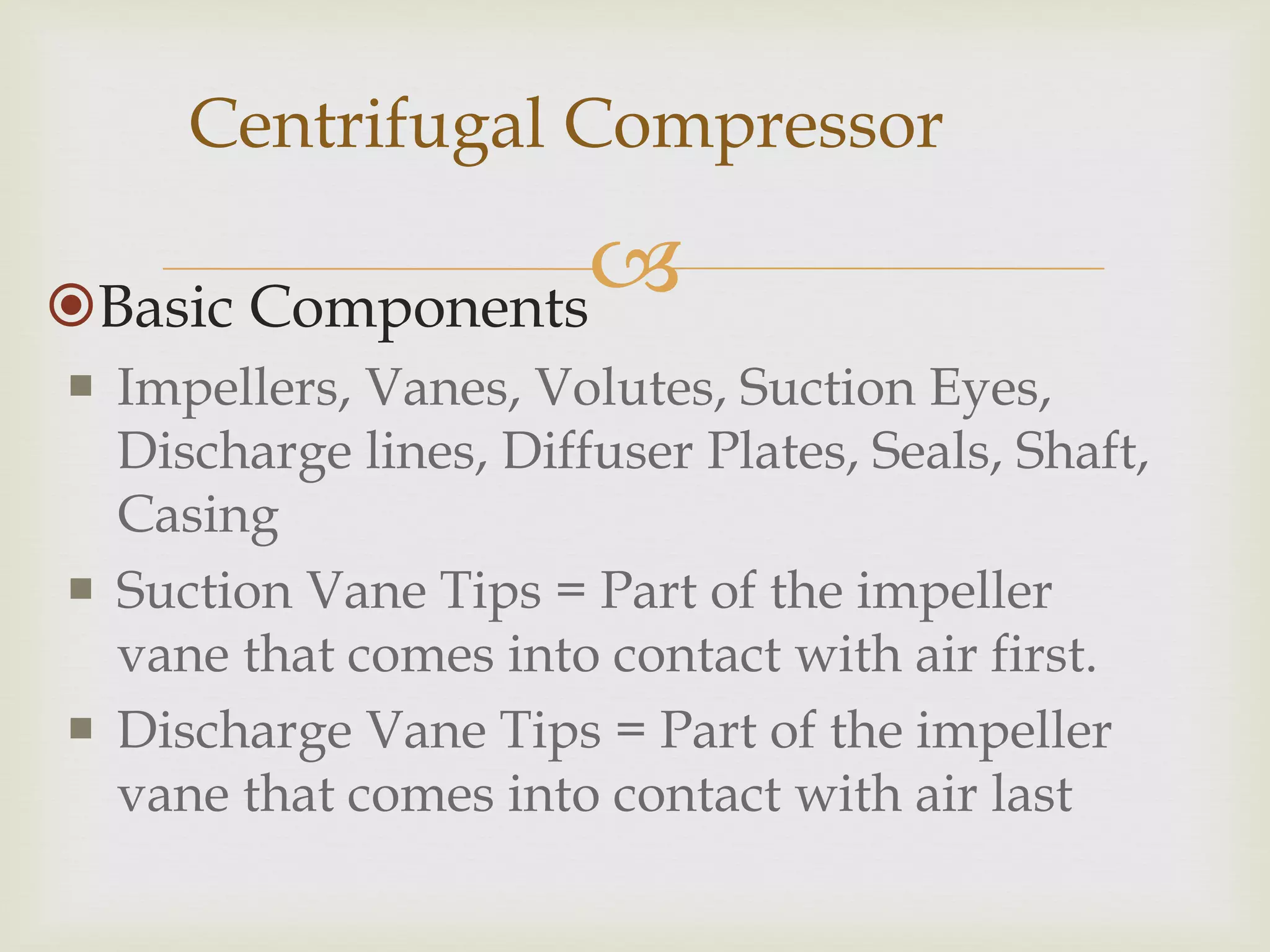 Centrifugal Compressor


Basic Components
 Impellers, Vanes, Volutes, Suction Eyes,
Discharge lines, Diffuser Plates, Seals, Shaft,
Casing
 Suction Vane Tips = Part of the impeller
vane that comes into contact with air first.
 Discharge Vane Tips = Part of the impeller
vane that comes into contact with air last

 