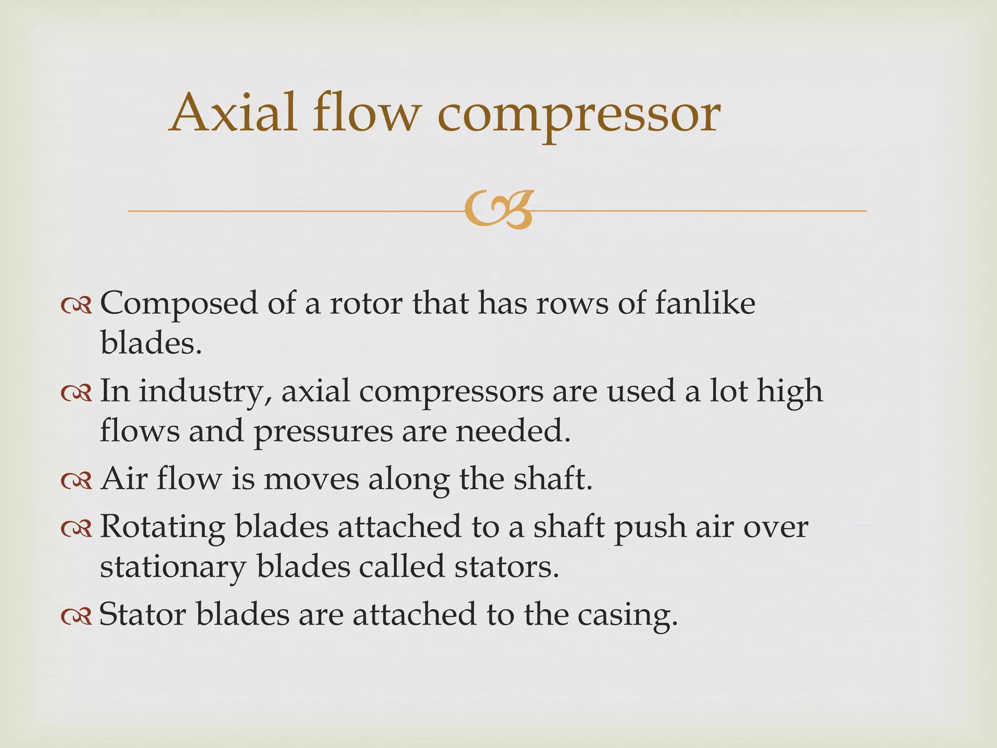 Axial flow compressor


 Composed of a rotor that has rows of fanlike
blades.
 In industry, axial compressors are used a lot high
flows and pressures are needed.
 Air flow is moves along the shaft.
 Rotating blades attached to a shaft push air over
stationary blades called stators.
 Stator blades are attached to the casing.

 