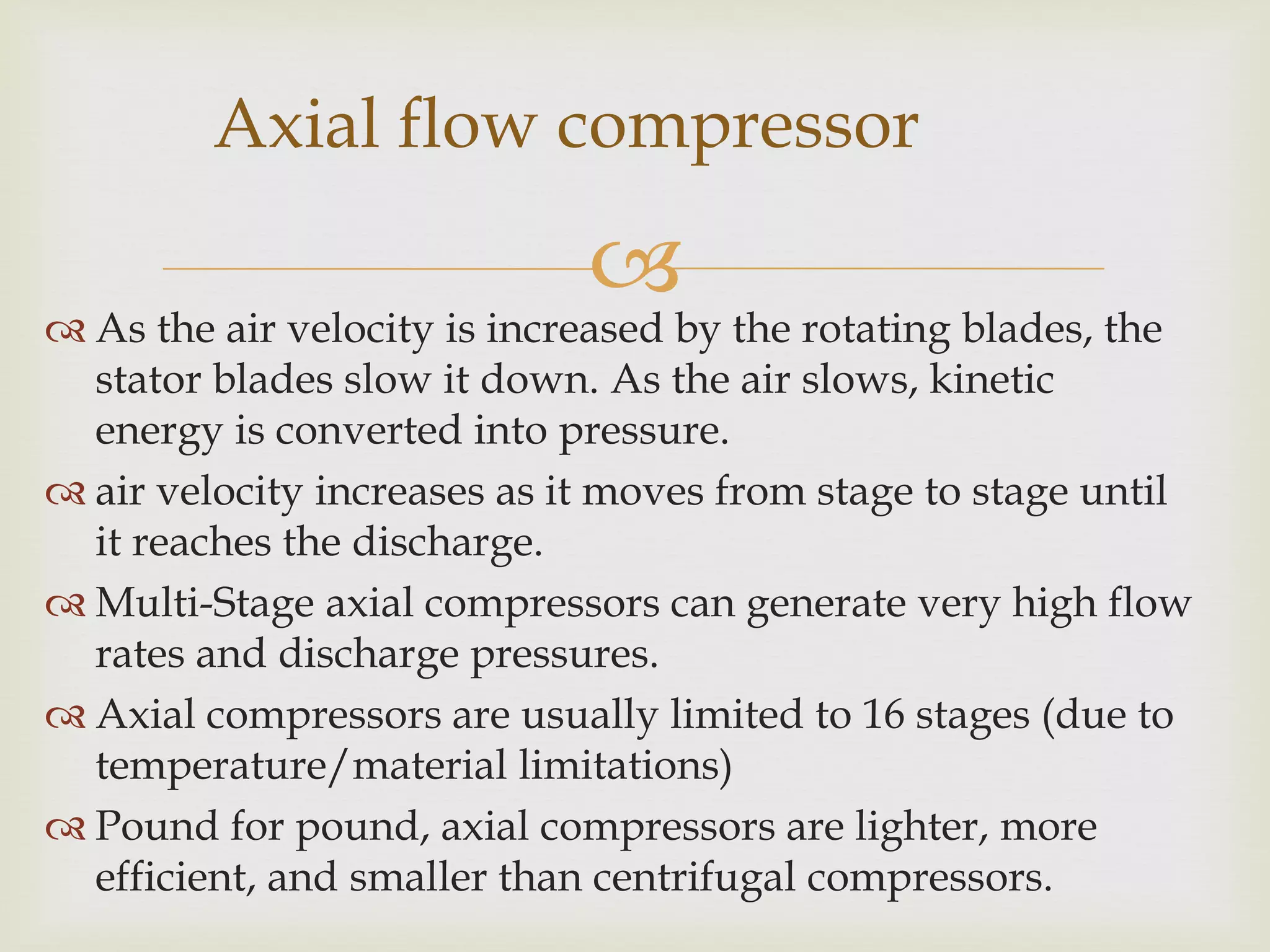 Axial flow compressor



 As the air velocity is increased by the rotating blades, the
stator blades slow it down. As the air slows, kinetic
energy is converted into pressure.
 air velocity increases as it moves from stage to stage until
it reaches the discharge.
 Multi-Stage axial compressors can generate very high flow
rates and discharge pressures.
 Axial compressors are usually limited to 16 stages (due to
temperature/material limitations)
 Pound for pound, axial compressors are lighter, more
efficient, and smaller than centrifugal compressors.

 