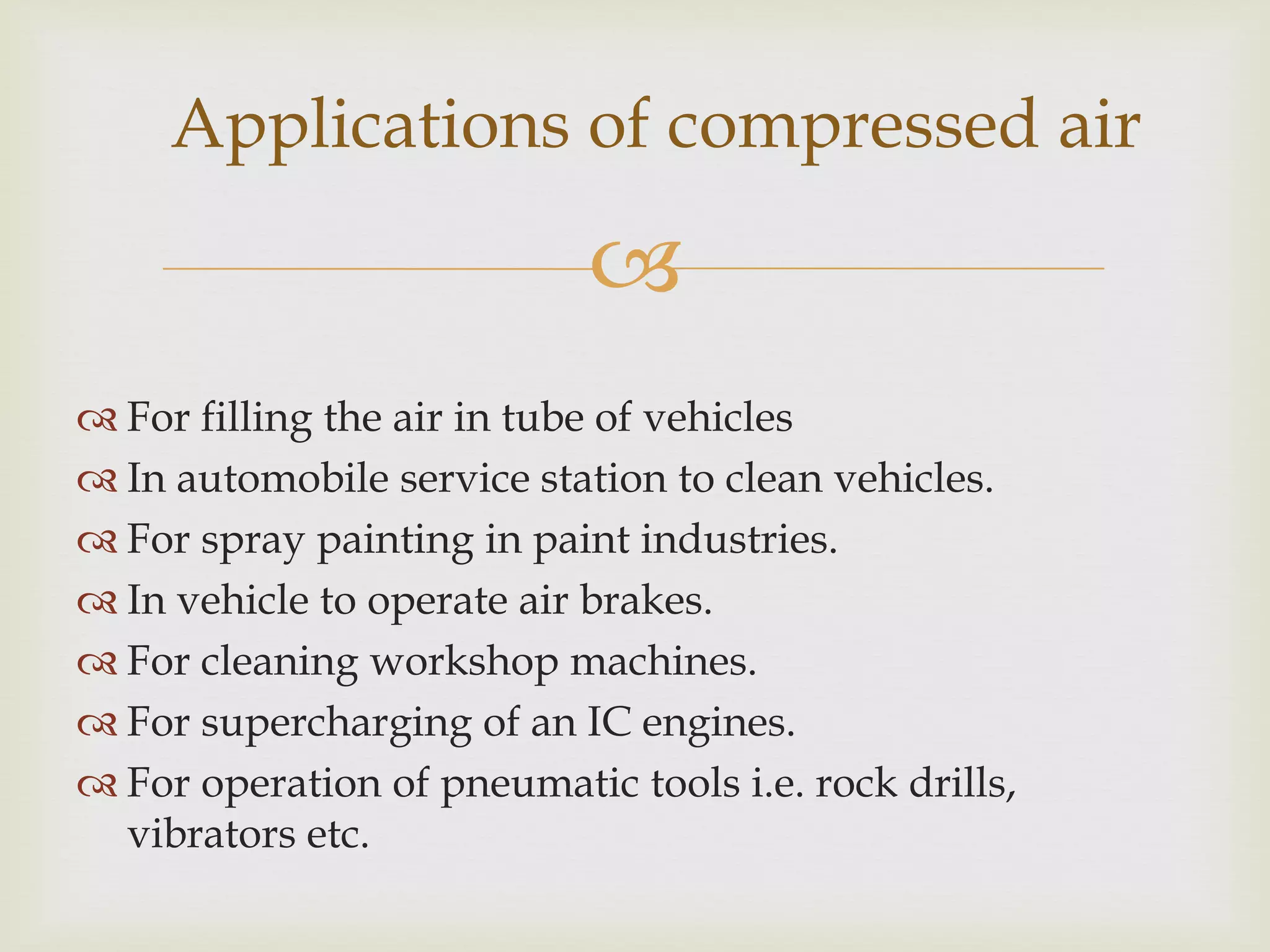 Applications of compressed air


 For filling the air in tube of vehicles
 In automobile service station to clean vehicles.
 For spray painting in paint industries.
 In vehicle to operate air brakes.
 For cleaning workshop machines.
 For supercharging of an IC engines.
 For operation of pneumatic tools i.e. rock drills,
vibrators etc.

 