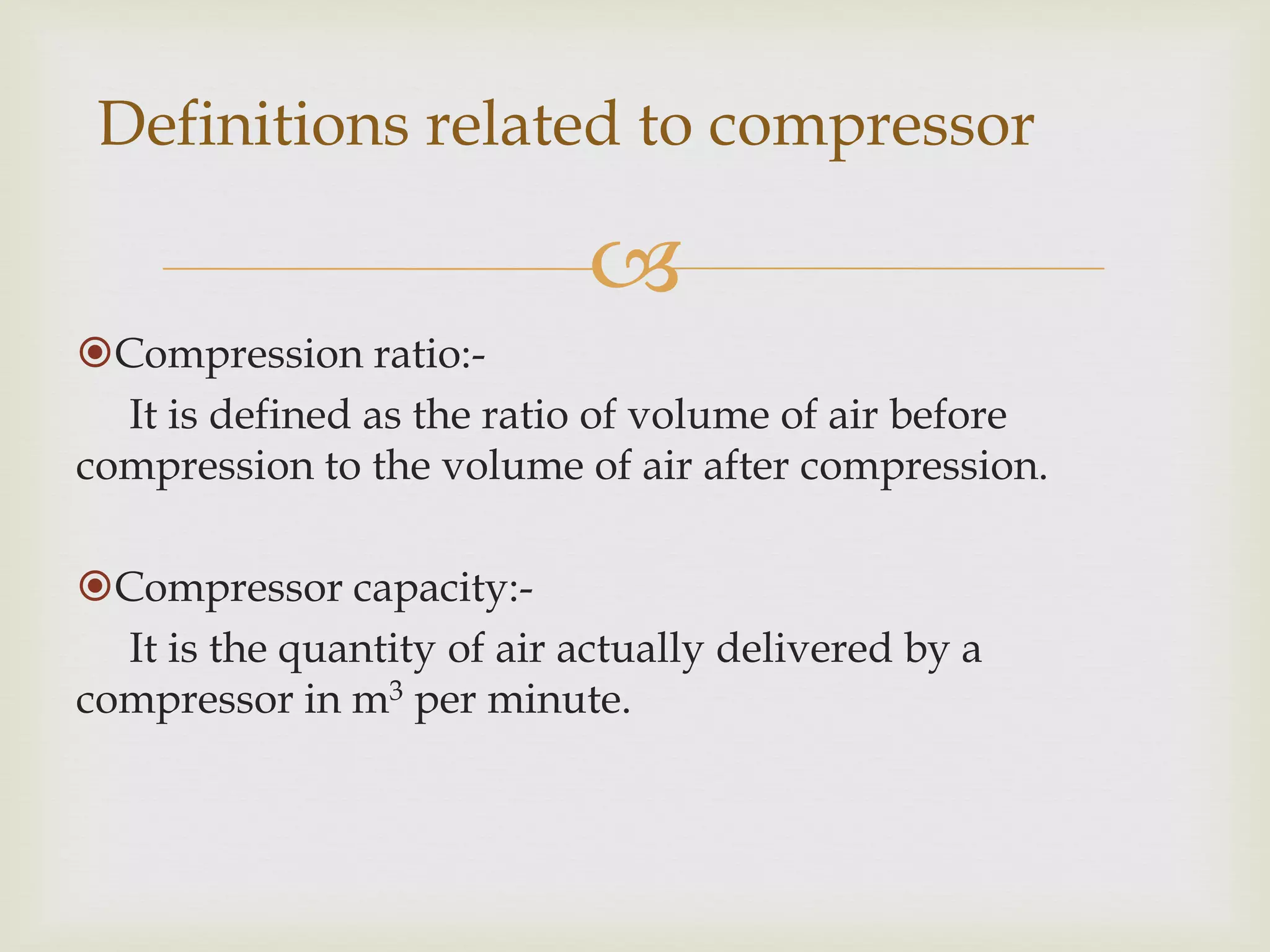 Definitions related to compressor


Compression ratio:It is defined as the ratio of volume of air before
compression to the volume of air after compression.
Compressor capacity:It is the quantity of air actually delivered by a
compressor in m3 per minute.

 