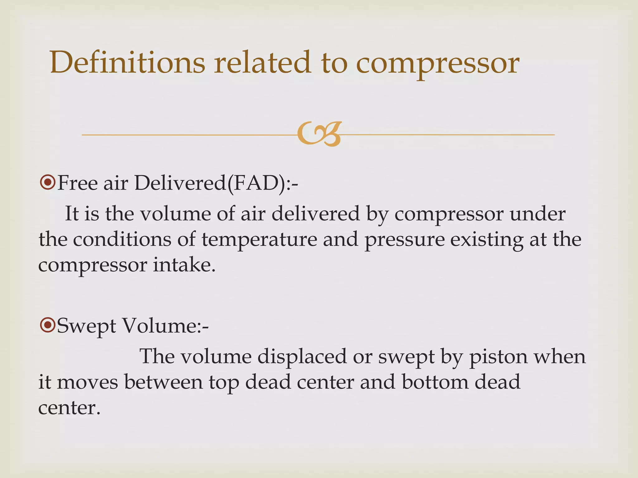 Definitions related to compressor


Free air Delivered(FAD):It is the volume of air delivered by compressor under
the conditions of temperature and pressure existing at the
compressor intake.
Swept Volume:The volume displaced or swept by piston when
it moves between top dead center and bottom dead
center.

 