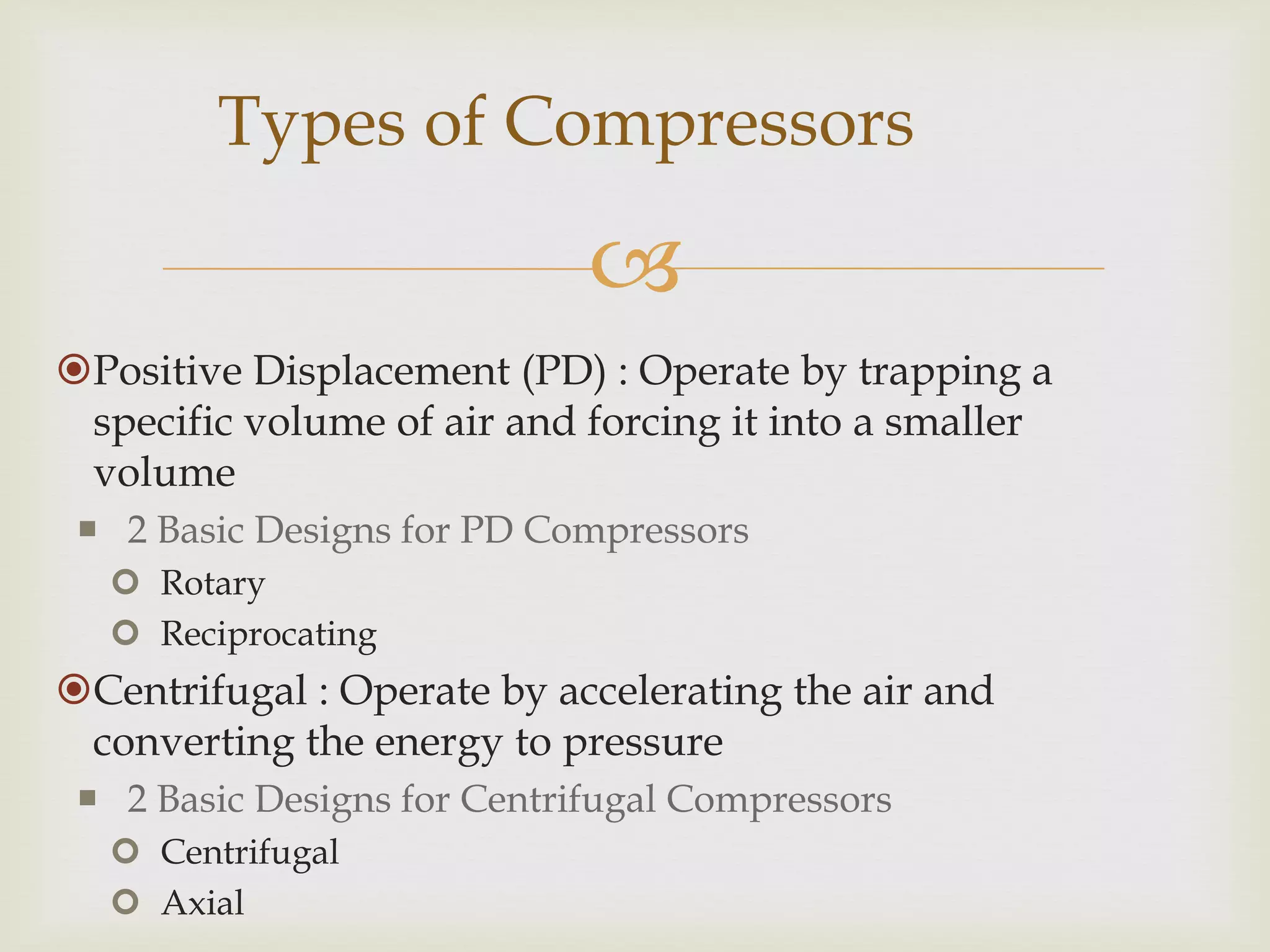 Types of Compressors


Positive Displacement (PD) : Operate by trapping a
specific volume of air and forcing it into a smaller
volume
 2 Basic Designs for PD Compressors
 Rotary
 Reciprocating

Centrifugal : Operate by accelerating the air and
converting the energy to pressure
 2 Basic Designs for Centrifugal Compressors
 Centrifugal
 Axial

 