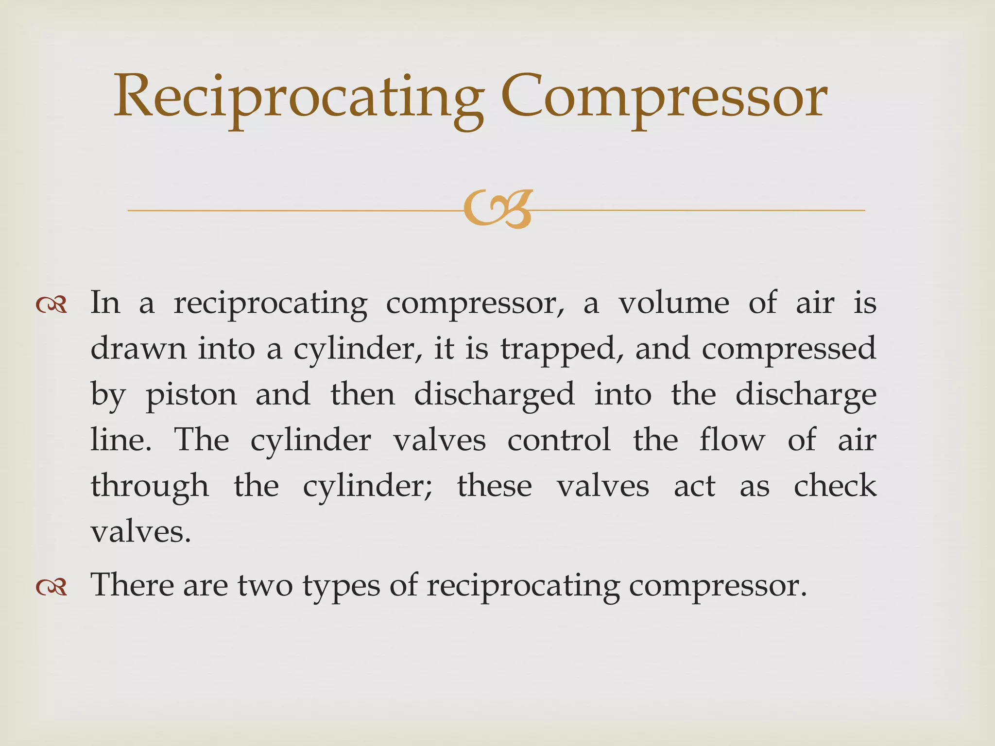 Reciprocating Compressor


 In a reciprocating compressor, a volume of air is
drawn into a cylinder, it is trapped, and compressed
by piston and then discharged into the discharge
line. The cylinder valves control the flow of air
through the cylinder; these valves act as check
valves.
 There are two types of reciprocating compressor.

 