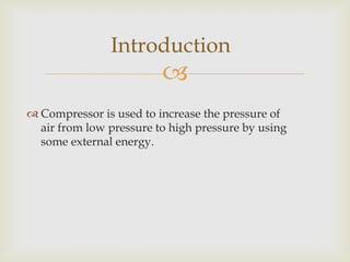 Introduction



 Compressor is used to increase the pressure of
air from low pressure to high pressure by using
some external energy.

 
