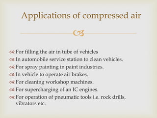Applications of compressed air


 For filling the air in tube of vehicles
 In automobile service station to clean vehicles.
 For spray painting in paint industries.
 In vehicle to operate air brakes.
 For cleaning workshop machines.
 For supercharging of an IC engines.
 For operation of pneumatic tools i.e. rock drills,
vibrators etc.

 