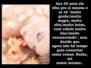 Aos 30 anos ela olha pra si mesma e se vê "muito gorda/muito magra, muito alta/muito baixa, com cabelo muito liso/muito encaracolado", mas decide que agora não há tempo para consertar essas coisas. Então, sai assim mesmo.. 
