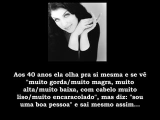 Aos 40 anos ela olha pra si mesma e se vê "muito gorda/muito magra, muito alta/muito baixa, com cabelo muito liso/muito encaracolado", mas diz: "sou uma boa pessoa" e sai mesmo assim... 