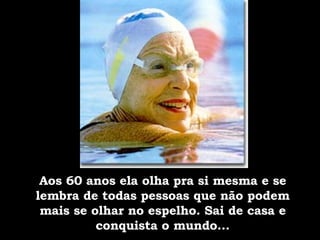 Aos 60 anos ela olha pra si mesma e se lembra de todas pessoas que não podem mais se olhar no espelho. Sai de casa e conquista o mundo... 