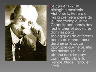 Le 6 juillet 1923 le biologiste mexicain Alphonse L. Herrera a mis la première pierre du le Parc zoologique de Chapultepec, après des recherches et des visites dans les parcs zoologiques de différents parties du monde pour dessiner un espace approprié aux nécessités des animaux que il a obtenu dans les pays comme États-Unis, la France ,l’Inde, Pérou et Brésil.  