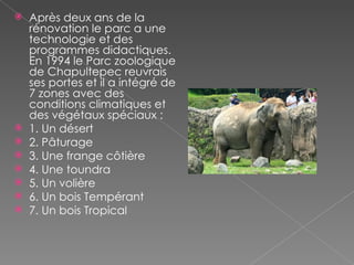 Après deux ans de la rénovation le parc a une technologie et des programmes didactiques. En 1994 le Parc zoologique de Chapultepec reuvrais ses portes et il a intégré de 7 zones avec des conditions climatiques et des végétaux spéciaux : 1. Un désert  2. Pâturage  3. Une frange côtière  4. Une toundra  5. Un  volière 6. Un bois Tempérant  7. Un bois Tropical  