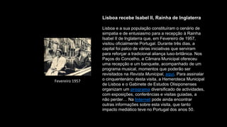 Lisboa recebe Isabel II, Rainha de Inglaterra
Lisboa e a sua população constituíram o cenário de
simpatia e de entusiasmo para a recepção à Rainha
Isabel II de Inglaterra que, em Fevereiro de 1957,
visitou oficialmente Portugal. Durante três dias, a
capital foi palco de várias iniciativas que serviram
para reforçar a tradicional aliança luso-britânica. Nos
Paços do Concelho, a Câmara Municipal ofereceu
uma recepção e um banquete, acompanhado de um
programa musical, momentos que poderão ser
revisitados na Revista Municipal, aqui. Para assinalar
o cinquentenário desta visita, a Hemeroteca Municipal
de Lisboa e o Gabinete de Estudos Olisiponenses
organizam um programa diversificado de actividades,
com exposições, conferências e visitas guiadas, a
não perder… Na Internet pode ainda encontrar
outras informações sobre esta visita, que tanto
impacto mediático teve no Portugal dos anos 50.
Fevereiro 1957
 
