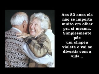 Aos 80 anos ela não se importa muito em olhar pra si mesma. Simplesmente põe um chapéu violeta e vai se divertir com a vida... 