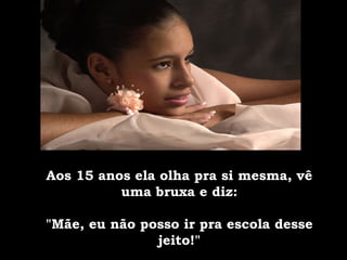 Aos 15 anos ela olha pra si mesma, vê uma bruxa e diz: "Mãe, eu não posso ir pra escola desse jeito!" 