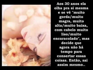 Aos 30 anos ela olha pra si mesma e se vê "muito gorda/muito magra, muito alta/muito baixa, com cabelo muito liso/muito encaracolado", mas decide que agora não há tempo para consertar essas coisas. Então, sai assim mesmo.. 