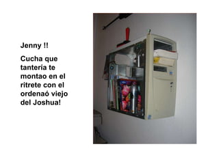 Jenny !! Cucha que tantería te  montao en el ritrete con el ordenaó viejo del Joshua! 