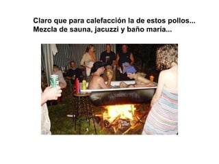 Claro que para calefacción la de estos pollos... Mezcla de sauna, jacuzzi y baño maría... 