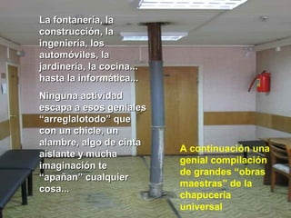 La fontanería, laLa fontanería, la
construcción, laconstrucción, la
ingeniería, losingeniería, los
automóviles, laautomóviles, la
jardinería, la cocina...jardinería, la cocina...
hasta la informática...hasta la informática...
Ninguna actividadNinguna actividad
escapa a esos genialesescapa a esos geniales
“arreglalotodo” que“arreglalotodo” que
con un chicle, uncon un chicle, un
alambre, algo de cintaalambre, algo de cinta
aislante y muchaaislante y mucha
imaginación teimaginación te
“apañan” cualquier“apañan” cualquier
cosa...cosa...
A continuación una
genial compilación
de grandes “obras
maestras” de la
chapucería
universal
 