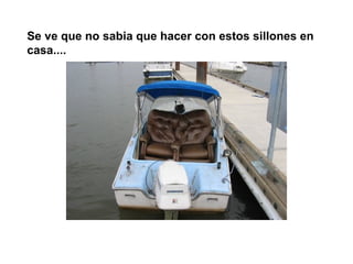 Se ve que no sabia que hacer con estos sillones en
casa....
 