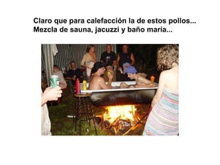 Claro que para calefacción la de estos pollos...
Mezcla de sauna, jacuzzi y baño maría...
 