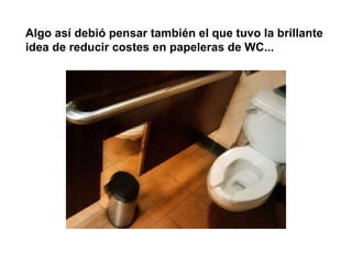 Algo así debió pensar también el que tuvo la brillante idea de reducir costes en papeleras de WC...  