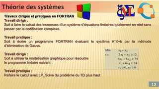 Théorie des systèmes
Théorie des systèmes
Travaux dirigés et pratiques en FORTRAN
Travail dirigé :
Soit à faire le calcul des inconnues d’un système d’équations linéaires totalement en réel sans
passer par la codification complexe.
Travail pratique :
Soit à écrire un programme FORTRAN évaluant le système A*X=b par la méthode
d’élimination de Gauss.
Travail dirigé :
Soit à utiliser la modélisation graphique pour résoudre
le programme linéaire suivant :
Travail pratique :
Refaire le calcul avec LP_Solve du problème du TD plus haut
Travaux dirigés et pratiques en FORTRAN
Travail dirigé :
Soit à faire le calcul des inconnues d’un système d’équations linéaires totalement en réel sans
passer par la codification complexe.
Travail pratique :
Soit à écrire un programme FORTRAN évaluant le système A*X=b par la méthode
d’élimination de Gauss.
Travail dirigé :
Soit à utiliser la modélisation graphique pour résoudre
le programme linéaire suivant :
Travail pratique :
Refaire le calcul avec LP_Solve du problème du TD plus haut
12
12
 