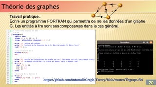 Travail pratique :
Écrire un programme FORTRAN qui permettra de lire les données d’un graphe
G. Les entités à lire sont ses composantes dans le cas général.
Travail pratique :
Écrire un programme FORTRAN qui permettra de lire les données d’un graphe
G. Les entités à lire sont ses composantes dans le cas général.
Théorie des graphes
Théorie des graphes
https://github.com/mtamali/Graph-Theory/blob/master/Thgraph.f95
20
20
 