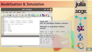 Modélisation & Simulation
Modélisation & Simulation
Outil LiPS
Soit les problémes linéaires suivants :
Résoudre le programme linéaire
suivant :
max: x1 + 2x2 - 4x3 -3x4;
x1 + x2 <= 5;
2x1 - x2 >= 0;
-x1 + 3x2 >= 0;
x3 + x4 >= .5;
x3 >= 1.1;
X3 <= 10;
Outil LiPS
Soit les problémes linéaires suivants :
Résoudre le programme linéaire
suivant :
max: x1 + 2x2 - 4x3 -3x4;
x1 + x2 <= 5;
2x1 - x2 >= 0;
-x1 + 3x2 >= 0;
x3 + x4 >= .5;
x3 >= 1.1;
X3 <= 10;
38
38
 