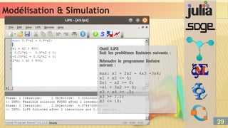 Modélisation & Simulation
Modélisation & Simulation
Outil LiPS
Soit les problémes linéaires suivants :
Résoudre le programme linéaire
suivant :
max: x1 + 2x2 - 4x3 -3x4;
x1 + x2 <= 5;
2x1 - x2 >= 0;
-x1 + 3x2 >= 0;
x3 + x4 >= .5;
x3 >= 1.1;
X3 <= 10;
Outil LiPS
Soit les problémes linéaires suivants :
Résoudre le programme linéaire
suivant :
max: x1 + 2x2 - 4x3 -3x4;
x1 + x2 <= 5;
2x1 - x2 >= 0;
-x1 + 3x2 >= 0;
x3 + x4 >= .5;
x3 >= 1.1;
X3 <= 10;
39
39
 