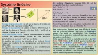 Système linéaire
Système linéaire
Principe de proportionnalité : si s(t) est la réponse à l'entrée e(t)
alors λ*s(t) est la réponse à l'entrée λ*e(t).
Principe de superposition : si s1(t) est la réponse à l'entrée e1(t) et
s2(t) est la réponse à l'entrée e2(t) alors [s1(t) + s2(t)] est la
réponse à l'entrée [e1(t) + e2(t)].
Allure de la courbe d’un SL : pour un système linéaire, en régime
nominal (en fonctionnement normal et sans excitation
perturbatrice), la courbe s = f(e) est une droite.
Un système est continu, par opposition à un système discret,
lorsque les variations de ses composantes sont continûment
observable.
Un système est invariant (stationnaire) si ses caractéristiques
sont insensibles aux changements du temps.
selon ces faits, le système linéaire SL reflète les mêmes réactions
indépendamment du temps.
Principe de proportionnalité : si s(t) est la réponse à l'entrée e(t)
alors λ*s(t) est la réponse à l'entrée λ*e(t).
Principe de superposition : si s1(t) est la réponse à l'entrée e1(t) et
s2(t) est la réponse à l'entrée e2(t) alors [s1(t) + s2(t)] est la
réponse à l'entrée [e1(t) + e2(t)].
Allure de la courbe d’un SL : pour un système linéaire, en régime
nominal (en fonctionnement normal et sans excitation
perturbatrice), la courbe s = f(e) est une droite.
Un système est continu, par opposition à un système discret,
lorsque les variations de ses composantes sont continûment
observable.
Un système est invariant (stationnaire) si ses caractéristiques
sont insensibles aux changements du temps.
selon ces faits, le système linéaire SL reflète les mêmes réactions
indépendamment du temps.
Un système d’équations linéaires SEL (ζ) est la
composition faite de n équations linéaires :
a11x1 + a12x2 + … = k1
a21x1 + a22x2 + … = k2
….
an1x1 + an2x2 + … = kn
où x1, x2, … xp sont les p inconnues du système alors que
k1, k2, … kn sont les n termes du second membre ou
constantes et les aij sont les n*p coefficients du système
ou multiplicateur des variable xi.
Géométriquement (ζ), les n équations représentent les n
droites en intersection dans un référentiel Rn
.
Un système d’équations linéaires SEL (ζ) est la
composition faite de n équations linéaires :
a11x1 + a12x2 + … = k1
a21x1 + a22x2 + … = k2
….
an1x1 + an2x2 + … = kn
où x1, x2, … xp sont les p inconnues du système alors que
k1, k2, … kn sont les n termes du second membre ou
constantes et les aij sont les n*p coefficients du système
ou multiplicateur des variable xi.
Géométriquement (ζ), les n équations représentent les n
droites en intersection dans un référentiel Rn
.
Les systèmes non linéaires sont plus difficiles à étudier
que les systèmes linéaires. Néanmoins, en linéarisant,
autour d'un point de considération finie (équilibre
fonctionnel), on obtient un système linéaire qui correspond
au système non linéaire.
Cette approche a atteint sa maturité dans le livre de H.W.
Bode (1905-1982) à la fin de la II guerre mondiale. Les
travaux de R.E.Bellman (1920-1984), L.S.Pontryagin
(1908-1988) et al et surtout de R.Kalman (1930) ont
conduit nombre d'automaticiens à privilégier la
représentation d‘espace d’état à partir des années 1960.
Un système est linéaire s’il se comporte linéairement par
rapport à ses composantes intrinsèques.
Les systèmes non linéaires sont plus difficiles à étudier
que les systèmes linéaires. Néanmoins, en linéarisant,
autour d'un point de considération finie (équilibre
fonctionnel), on obtient un système linéaire qui correspond
au système non linéaire.
Cette approche a atteint sa maturité dans le livre de H.W.
Bode (1905-1982) à la fin de la II guerre mondiale. Les
travaux de R.E.Bellman (1920-1984), L.S.Pontryagin
(1908-1988) et al et surtout de R.Kalman (1930) ont
conduit nombre d'automaticiens à privilégier la
représentation d‘espace d’état à partir des années 1960.
Un système est linéaire s’il se comporte linéairement par
rapport à ses composantes intrinsèques.
Bellman
Bellman
Kalman
Kalman
Pontryagin
Pontryagin
Bode
Bode 48
48
 