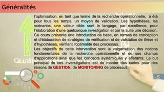 l’optimisation, en tant que terme de la recherche opérationnelle, a été
pour tous les temps, un moyen de validation. Les hypothèses, les
scénarios, une valeur cible sont le langage, par excellence, pour
l’élaboration d’une quelconque investigation et par la suite une décision.
Ce cours présente une introduction de base, en termes de conception
et d’élaboration de stratégies de vérification et de validation de thèse et
d’hypothèses, vérifiant l’optimalité des processus.
Les objectifs de cette intervention sont la vulgarisation des notions
fondamentales de la recherche opératonnelle et de ses champs
d'applications ainsi que les concepts systémiques y afférants. Le but
principal de ces inverstigations est de monter des codes pour des
raisons de GESTION, de MONITORING de processus.
l’optimisation, en tant que terme de la recherche opérationnelle, a été
pour tous les temps, un moyen de validation. Les hypothèses, les
scénarios, une valeur cible sont le langage, par excellence, pour
l’élaboration d’une quelconque investigation et par la suite une décision.
Ce cours présente une introduction de base, en termes de conception
et d’élaboration de stratégies de vérification et de validation de thèse et
d’hypothèses, vérifiant l’optimalité des processus.
Les objectifs de cette intervention sont la vulgarisation des notions
fondamentales de la recherche opératonnelle et de ses champs
d'applications ainsi que les concepts systémiques y afférants. Le but
principal de ces inverstigations est de monter des codes pour des
raisons de GESTION, de MONITORING de processus.
Généralités
Généralités
5
5
 