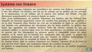 Système non linéaire
Système non linéaire
Les sciences Physiques s’adaptent aux ressemblance des systèmes non linéaires, contrairement
à ceux dits linéaire. Ces derniers, sont des cas de systèmes qui ne satisfont pas aux principes
de la superposition, ce qui indique, que la réponse d'un système non linéaire n’est pas
directement proportionnelle à la ressource donnée en entrée.
Alors qu’en mathématiques, les systèmes d'équations non linéaires sont des écritures dans
lesquelles les inconnues apparaissent comme des variables d'un polynôme de degré supérieur à
un ou dans l'argument d'une fonction qui n’est pas un polynôme de degré un. Les systèmes
non linéaires sont généralement des descriptions plus ou moins justifiées. Le système dans
lequel (par opposition aux systèmes linéaires) l'effet des facteurs externes ne sont pas
purement additive, et peuvent même avoir des effets perturbateurs. Les systèmes non linéaires
ne peuvent pas être décomposées en plusieurs parties et réassemblés autour du même
contexte, et ne varient pas en fonction d'un changement dans une entrée. La plupart des
processus économiques et/ou de société sont non linéaires où l'analyse mathématique (à
quelques exceptions près) est incapable de fournir des solutions générales.
En d'autres termes, dans un système d'équations non linéaires, l'équation (s) de la sortie ne
peut pas être écrite comme une combinaison linéaire des variables inconnues.
En général, le comportement d'un système non linéaire est régit par un système d'équations
non linéaires.
Les sciences Physiques s’adaptent aux ressemblance des systèmes non linéaires, contrairement
à ceux dits linéaire. Ces derniers, sont des cas de systèmes qui ne satisfont pas aux principes
de la superposition, ce qui indique, que la réponse d'un système non linéaire n’est pas
directement proportionnelle à la ressource donnée en entrée.
Alors qu’en mathématiques, les systèmes d'équations non linéaires sont des écritures dans
lesquelles les inconnues apparaissent comme des variables d'un polynôme de degré supérieur à
un ou dans l'argument d'une fonction qui n’est pas un polynôme de degré un. Les systèmes
non linéaires sont généralement des descriptions plus ou moins justifiées. Le système dans
lequel (par opposition aux systèmes linéaires) l'effet des facteurs externes ne sont pas
purement additive, et peuvent même avoir des effets perturbateurs. Les systèmes non linéaires
ne peuvent pas être décomposées en plusieurs parties et réassemblés autour du même
contexte, et ne varient pas en fonction d'un changement dans une entrée. La plupart des
processus économiques et/ou de société sont non linéaires où l'analyse mathématique (à
quelques exceptions près) est incapable de fournir des solutions générales.
En d'autres termes, dans un système d'équations non linéaires, l'équation (s) de la sortie ne
peut pas être écrite comme une combinaison linéaire des variables inconnues.
En général, le comportement d'un système non linéaire est régit par un système d'équations
non linéaires.
57
57
 
