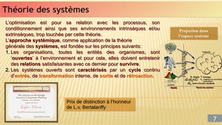 Théorie des systèmes
Théorie des systèmes
L’optimisation est pour sa relation avec les processus, son
conditionnement ainsi que ses environnements intrinsèques et/ou
extrinsèques, trop touchée par cette théorie.
L’approche systémique, comme application de la théorie
générale des systèmes, est fondée sur les principes suivants:
1. Les organisations, toutes les entités des organismes, sont
‘ouvertes’ à l’environnement et pour cela, elles doivent entretenir
des relations satisfaisantes avec ce dernier pour survivre.
2. Les systèmes ouverts sont caractérisés par un cycle continu
d’entrée, de transformation interne, de sortie et de rétroaction.
L’optimisation est pour sa relation avec les processus, son
conditionnement ainsi que ses environnements intrinsèques et/ou
extrinsèques, trop touchée par cette théorie.
L’approche systémique, comme application de la théorie
générale des systèmes, est fondée sur les principes suivants:
1. Les organisations, toutes les entités des organismes, sont
‘ouvertes’ à l’environnement et pour cela, elles doivent entretenir
des relations satisfaisantes avec ce dernier pour survivre.
2. Les systèmes ouverts sont caractérisés par un cycle continu
d’entrée, de transformation interne, de sortie et de rétroaction.
Prix de distinction à l’honneur
de L.v. Bertalanffy
Prix de distinction à l’honneur
de L.v. Bertalanffy
Projection dans
l’espace système
Projection dans
l’espace système
7
7
 