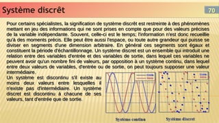 Système discrêt
Système discrêt
Pour certains spécialistes, la signification de système discrêt est restreinte à des phénomènes
mettant en jeu des informations qui ne sont prises en compte que pour des valeurs précises
de la variable indépendante. Souvent, celle-ci est le temps; l'information n'est donc recueillie
qu'à des moments précis. Elle peut être aussi l'espace, ou toute autre grandeur qui puisse se
diviser en segments d'une dimension arbitraire. En général ces segments sont égaux et
constituent la période d'échantillonnage. Un système discret est un ensemble qui introduit une
relation entre des variables d'entrée et des variables de sortie, dans lequel ces variables ne
peuvent avoir qu'un nombre fini de valeurs, par opposition à un système continu, dans lequel
entre deux valeurs de variables, d'entrée ou de sortie, on peut toujours supposer une valeur
intermédiaire.
Un système est discontinu s'il existe au
moins deux valeurs entre lesquelles il
n'existe pas d'intermédiaire. Un système
discret est discontinu à chacune de ses
valeurs, tant d'entrée que de sortie.
Pour certains spécialistes, la signification de système discrêt est restreinte à des phénomènes
mettant en jeu des informations qui ne sont prises en compte que pour des valeurs précises
de la variable indépendante. Souvent, celle-ci est le temps; l'information n'est donc recueillie
qu'à des moments précis. Elle peut être aussi l'espace, ou toute autre grandeur qui puisse se
diviser en segments d'une dimension arbitraire. En général ces segments sont égaux et
constituent la période d'échantillonnage. Un système discret est un ensemble qui introduit une
relation entre des variables d'entrée et des variables de sortie, dans lequel ces variables ne
peuvent avoir qu'un nombre fini de valeurs, par opposition à un système continu, dans lequel
entre deux valeurs de variables, d'entrée ou de sortie, on peut toujours supposer une valeur
intermédiaire.
Un système est discontinu s'il existe au
moins deux valeurs entre lesquelles il
n'existe pas d'intermédiaire. Un système
discret est discontinu à chacune de ses
valeurs, tant d'entrée que de sortie.
70
70
 