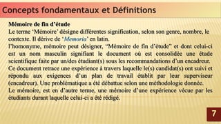 Mémoire de fin d’étude
Le terme ‘Mémoire’ désigne différentes signification, selon son genre, nombre, le
contexte. Il dérive de ‘Memoria’ en latin.
l’homonyme, mémoire peut désigner, “Mémoire de fin d’étude” et dont celui-ci
est un nom masculin signifiant le document où est consolidée une étude
scientifique faite par un/des étudiant(s) sous les recommandations d’un encadreur.
Ce document retrace une expérience à travers laquelle le(s) candidat(s) ont suivi et
répondu aux exigences d’un plan de travail établit par leur superviseur
(encadreur). Une problématique a été débattue selon une méthodologie donnée.
Le mémoire, est en d’autre terme, une mémoire d’une expérience vécue par les
étudiants durant laquelle celui-ci a été rédigé.
Mémoire de fin d’étude
Le terme ‘Mémoire’ désigne différentes signification, selon son genre, nombre, le
contexte. Il dérive de ‘Memoria’ en latin.
l’homonyme, mémoire peut désigner, “Mémoire de fin d’étude” et dont celui-ci
est un nom masculin signifiant le document où est consolidée une étude
scientifique faite par un/des étudiant(s) sous les recommandations d’un encadreur.
Ce document retrace une expérience à travers laquelle le(s) candidat(s) ont suivi et
répondu aux exigences d’un plan de travail établit par leur superviseur
(encadreur). Une problématique a été débattue selon une méthodologie donnée.
Le mémoire, est en d’autre terme, une mémoire d’une expérience vécue par les
étudiants durant laquelle celui-ci a été rédigé.
77
Concepts fondamentaux et DéfinitionsConcepts fondamentaux et Définitions
 