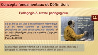 1111
Concepts fondamentaux et DéfinitionsConcepts fondamentaux et Définitions
Pédagogie & Travail pédagogiquePédagogie & Travail pédagogique
Se dit de ce qui vise à l'explicitation méthodique
d'un art, d'une science, de quelqu'un qui
poursuit ce but dans ses propos, son attitude : Il
est très didactique dans sa manière d'exposer
une question.
D’après LAROUSSE
Se dit de ce qui vise à l'explicitation méthodique
d'un art, d'une science, de quelqu'un qui
poursuit ce but dans ses propos, son attitude : Il
est très didactique dans sa manière d'exposer
une question.
D’après LAROUSSE
La didactique est une réflexion sur la transmission des savoirs, alors que la
pédagogie est orientée vers les pratiques d’élèves en classe.
La didactique est une réflexion sur la transmission des savoirs, alors que la
pédagogie est orientée vers les pratiques d’élèves en classe.
Adrien Douady.
(1935-2006),
grand
mathématicien
français
Adrien Douady.
(1935-2006),
grand
mathématicien
français
 