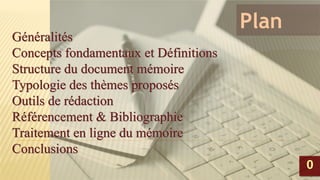 Plan
Généralités
Concepts fondamentaux et Définitions
Structure du document mémoire
Typologie des thèmes proposés
Outils de rédaction
Référencement & Bibliographie
Traitement en ligne du mémoire
Conclusions
Généralités
Concepts fondamentaux et Définitions
Structure du document mémoire
Typologie des thèmes proposés
Outils de rédaction
Référencement & Bibliographie
Traitement en ligne du mémoire
Conclusions
00
 
