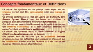 6
Concepts fondamentaux et DéfinitionsConcepts fondamentaux et Définitions
33
La théorie des systèmes est un principe selon lequel tout est
système, ou tout peut être conceptualisé selon une logique de
système.
Ce principe est formalisé en 1968 par Ludwig Von Bertalanffy dans
General System Theory, mais les bases sont multiples, la
principale étant certainement le mouvement cybernétique.
Ces théories ont permis l'établissement de la systémique en tant
que méthode scientifique, et la base théorique associée est
aujourd'hui plutôt appelé théorie systémique.
La théorie des systèmes décrit la réalité observée et suggère
d’établir des liens logiques entre les facteurs.
Elle permet ainsi de découvrir que les causalités linéaires
simplistes ne sont pas suffisantes pour expliquer les choses et que
les corrélations établies entre les facteurs sont très nombreuses
chose qui nécessite encore plus d’attention.
La théorie des systèmes est un principe selon lequel tout est
système, ou tout peut être conceptualisé selon une logique de
système.
Ce principe est formalisé en 1968 par Ludwig Von Bertalanffy dans
General System Theory, mais les bases sont multiples, la
principale étant certainement le mouvement cybernétique.
Ces théories ont permis l'établissement de la systémique en tant
que méthode scientifique, et la base théorique associée est
aujourd'hui plutôt appelé théorie systémique.
La théorie des systèmes décrit la réalité observée et suggère
d’établir des liens logiques entre les facteurs.
Elle permet ainsi de découvrir que les causalités linéaires
simplistes ne sont pas suffisantes pour expliquer les choses et que
les corrélations établies entre les facteurs sont très nombreuses
chose qui nécessite encore plus d’attention.
 