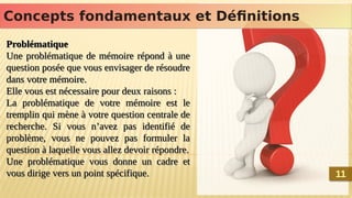 Problématique
Une problématique de mémoire répond à une
question posée que vous envisager de résoudre
dans votre mémoire.
Elle vous est nécessaire pour deux raisons :
La problématique de votre mémoire est le
tremplin qui mène à votre question centrale de
recherche. Si vous n’avez pas identifié de
problème, vous ne pouvez pas formuler la
question à laquelle vous allez devoir répondre.
Une problématique vous donne un cadre et
vous dirige vers un point spécifique.
Problématique
Une problématique de mémoire répond à une
question posée que vous envisager de résoudre
dans votre mémoire.
Elle vous est nécessaire pour deux raisons :
La problématique de votre mémoire est le
tremplin qui mène à votre question centrale de
recherche. Si vous n’avez pas identifié de
problème, vous ne pouvez pas formuler la
question à laquelle vous allez devoir répondre.
Une problématique vous donne un cadre et
vous dirige vers un point spécifique.
Concepts fondamentaux et Définitions
Concepts fondamentaux et Définitions
11
11
 